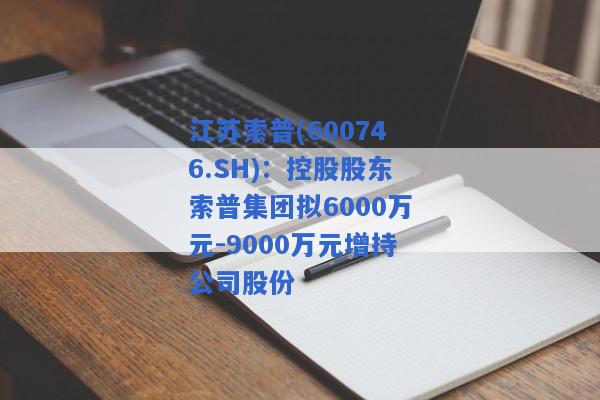 江苏索普(600746.SH)：控股股东索普集团拟6000万元-9000万元增持公司股份