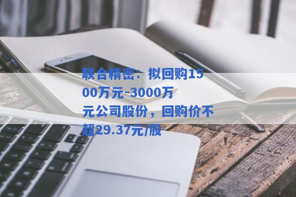 联合精密：拟回购1500万元-3000万元公司股份，回购价不超29.37元/股