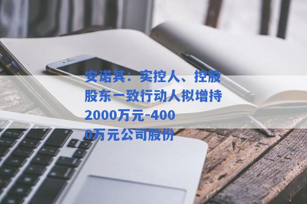 安诺其：实控人、控股股东一致行动人拟增持2000万元-4000万元公司股份