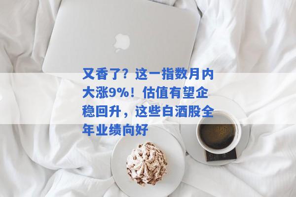 又香了？这一指数月内大涨9%！估值有望企稳回升，这些白酒股全年业绩向好