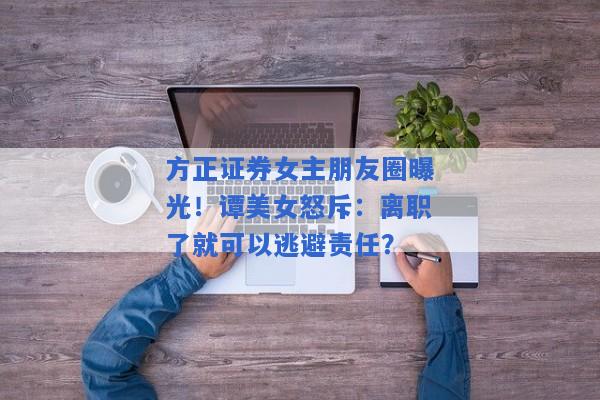 方正证券女主朋友圈曝光！谭美女怒斥：离职了就可以逃避责任？