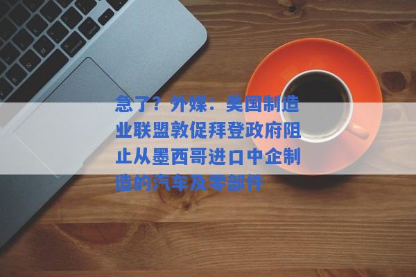 急了？外媒：美国制造业联盟敦促拜登政府阻止从墨西哥进口中企制造的汽车及零部件