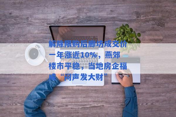 解除限购后廊坊成交价一年涨近10%，燕郊楼市平稳，当地房企福成“闷声发大财”