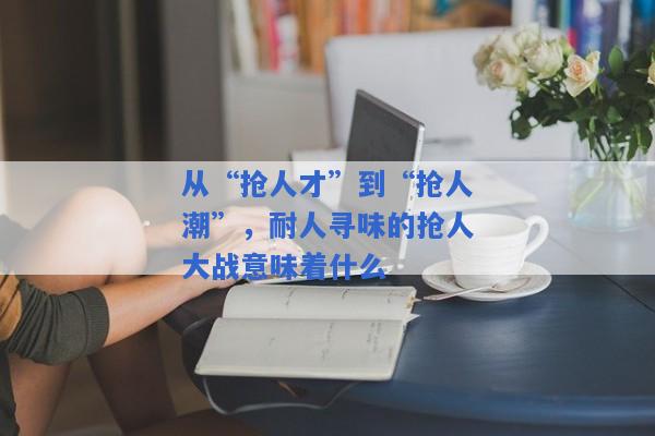 从“抢人才”到“抢人潮”，耐人寻味的抢人大战意味着什么