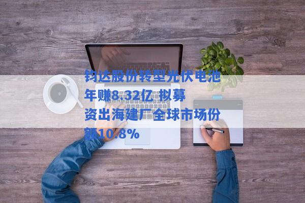 钧达股份转型光伏电池年赚8.32亿 拟募资出海建厂全球市场份额10.8%