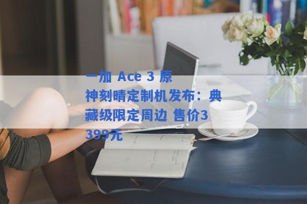 一加 Ace 3 原神刻晴定制机发布：典藏级限定周边 售价3399元