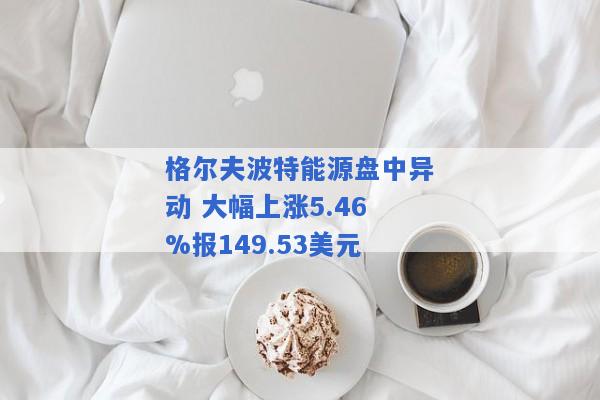 格尔夫波特能源盘中异动 大幅上涨5.46%报149.53美元