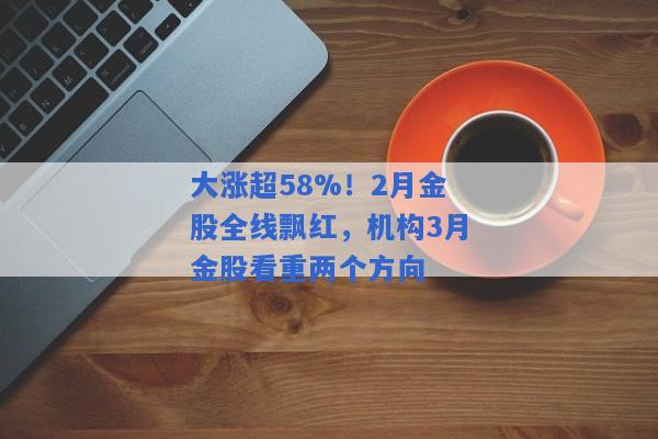 大涨超58%！2月金股全线飘红，机构3月金股看重两个方向