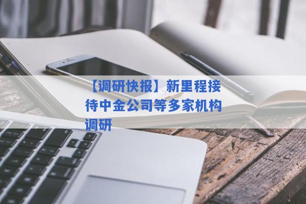 【调研快报】新里程接待中金公司等多家机构调研