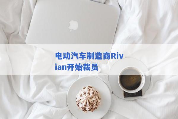 电动汽车制造商Rivian开始裁员