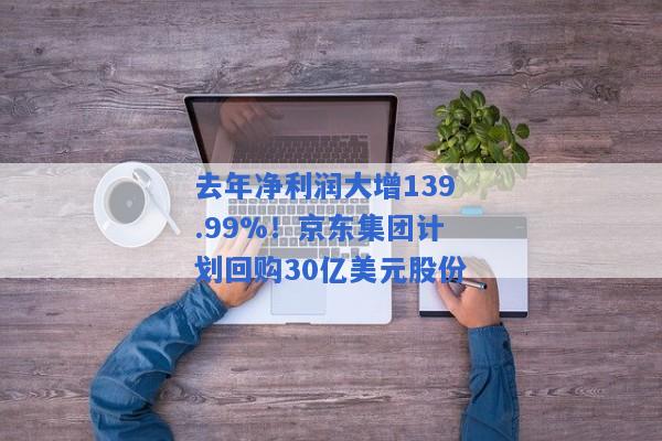 去年净利润大增139.99%！京东集团计划回购30亿美元股份