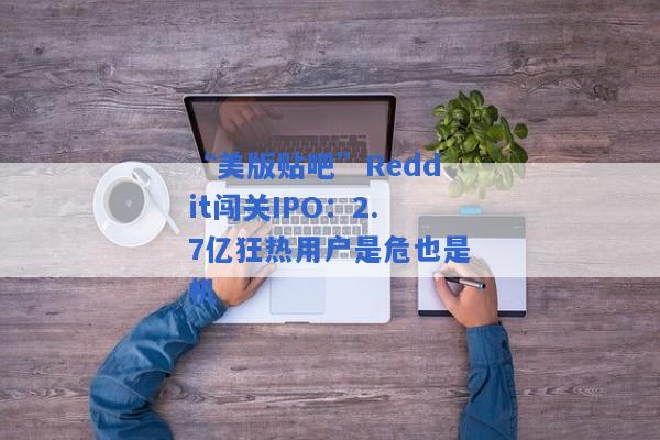 “美版贴吧”Reddit闯关IPO：2.7亿狂热用户是危也是机