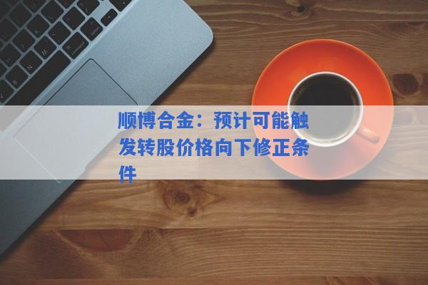 顺博合金：预计可能触发转股价格向下修正条件