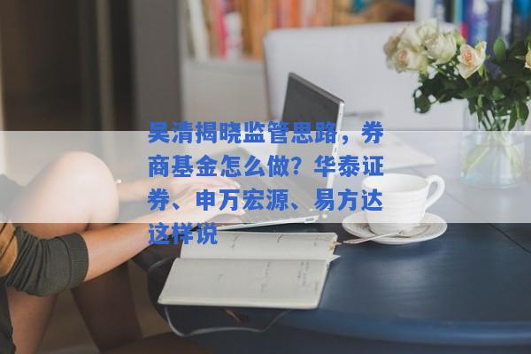 吴清揭晓监管思路，券商基金怎么做？华泰证券、申万宏源、易方达这样说