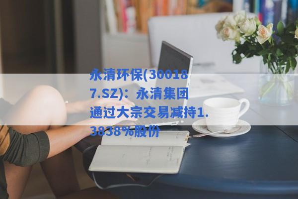 永清环保(300187.SZ)：永清集团通过大宗交易减持1.3838%股份