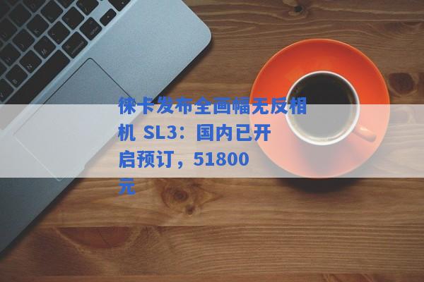 徕卡发布全画幅无反相机 SL3：国内已开启预订，51800 元