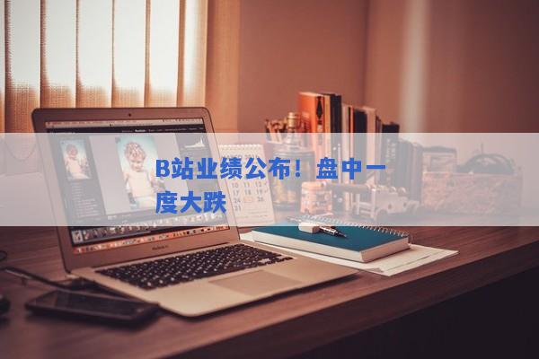 B站业绩公布！盘中一度大跌