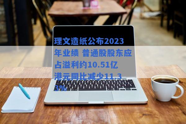 理文造纸公布2023年业绩 普通股股东应占溢利约10.51亿港元同比减少11.33%