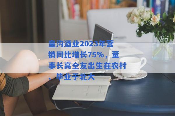 皇沟酒业2023年营销同比增长75%，董事长高全友出生在农村、毕业于北大