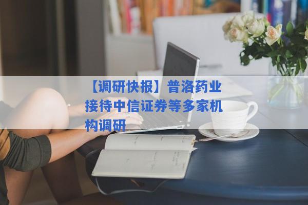 【调研快报】普洛药业接待中信证券等多家机构调研