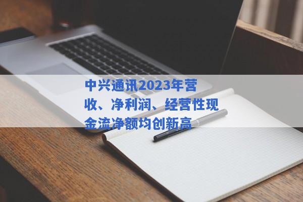 中兴通讯2023年营收、净利润、经营性现金流净额均创新高