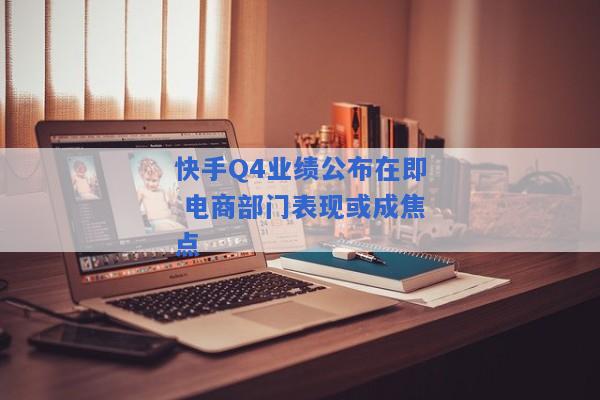 快手Q4业绩公布在即 电商部门表现或成焦点