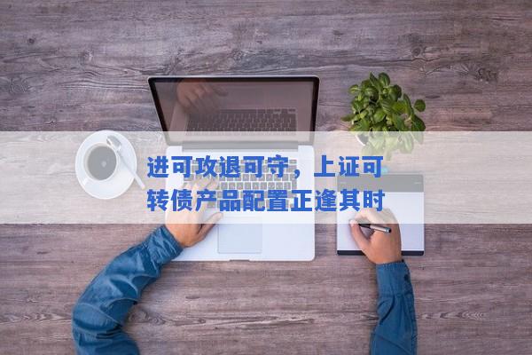 进可攻退可守，上证可转债产品配置正逢其时