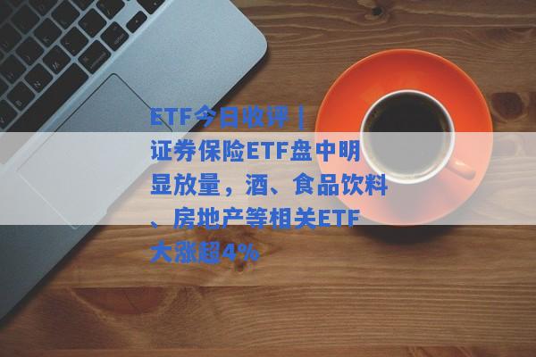 ETF今日收评 | 证券保险ETF盘中明显放量，酒、食品饮料、房地产等相关ETF大涨超4%