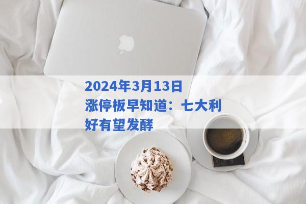 2024年3月13日涨停板早知道：七大利好有望发酵