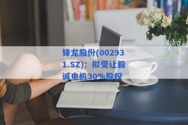 锋龙股份(002931.SZ)：拟受让毅诚电机30%股权