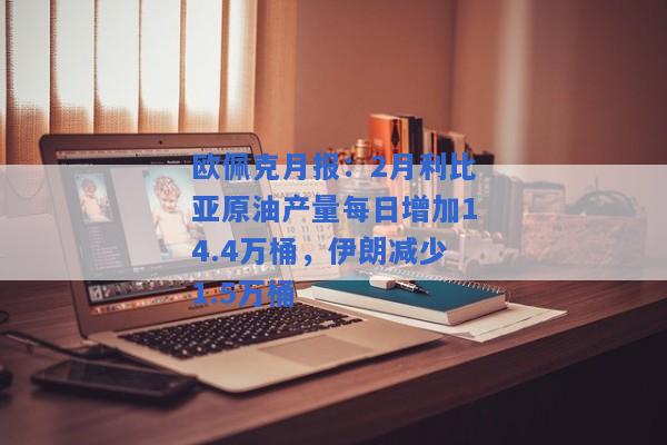 欧佩克月报：2月利比亚原油产量每日增加14.4万桶，伊朗减少1.5万桶