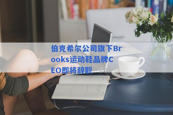 伯克希尔公司旗下Brooks运动鞋品牌CEO即将辞职