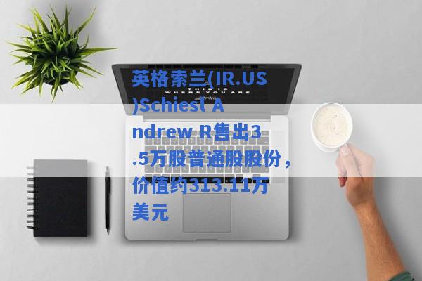 英格索兰(IR.US)Schiesl Andrew R售出3.5万股普通股股份，价值约313.11万美元