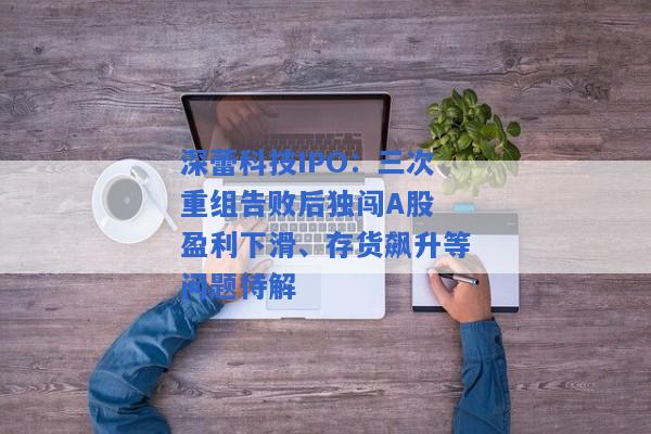 深蕾科技IPO：三次重组告败后独闯A股 盈利下滑、存货飙升等问题待解