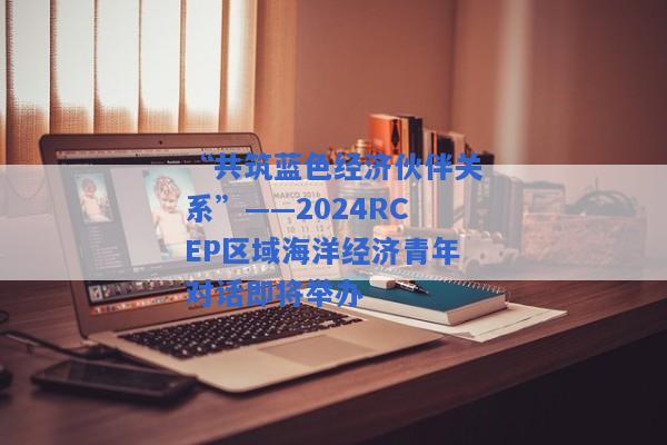 “共筑蓝色经济伙伴关系”——2024RCEP区域海洋经济青年对话即将举办