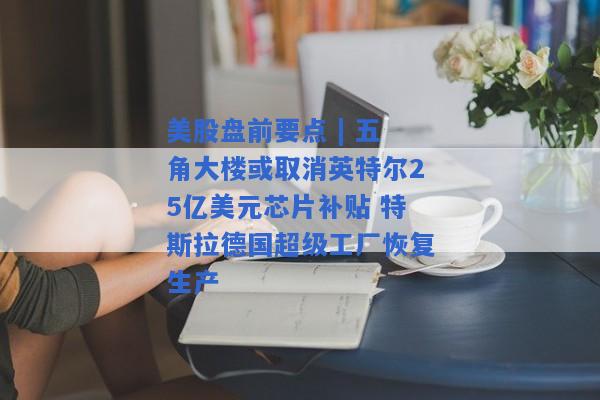 美股盘前要点 | 五角大楼或取消英特尔25亿美元芯片补贴 特斯拉德国超级工厂恢复生产