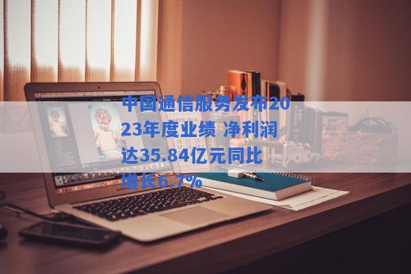 中国通信服务发布2023年度业绩 净利润达35.84亿元同比增长6.7%