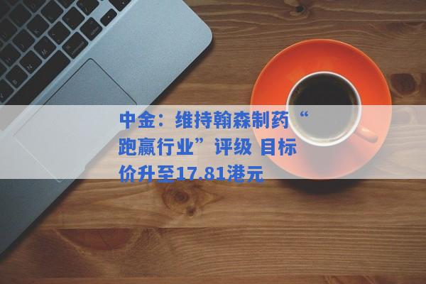 中金：维持翰森制药“跑赢行业”评级 目标价升至17.81港元