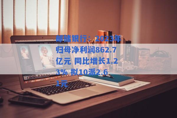 邮储银行：2023年归母净利润862.7亿元 同比增长1.23% 拟10派2.61元