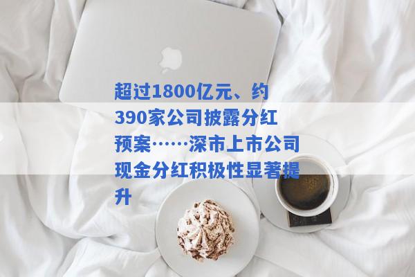 超过1800亿元、约390家公司披露分红预案……深市上市公司现金分红积极性显著提升