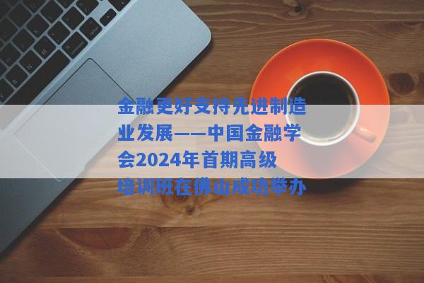 金融更好支持先进制造业发展——中国金融学会2024年首期高级培训班在佛山成功举办