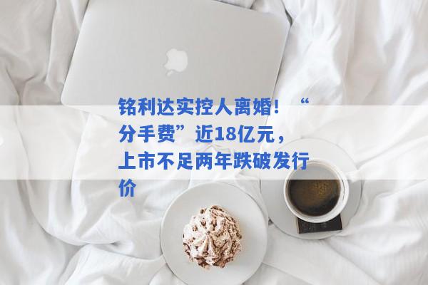 铭利达实控人离婚！“分手费”近18亿元，上市不足两年跌破发行价